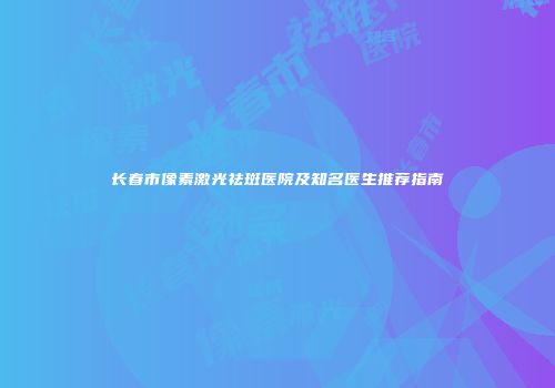 长春市像素激光祛斑医院及知名医生推荐指南