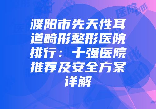 濮阳市先天性耳道畸形整形医院排行：十强医院推荐及安全方案详解