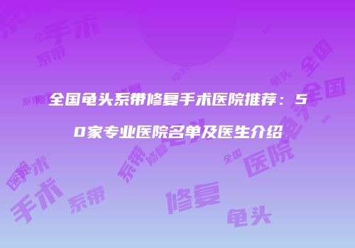 全国龟头系带修复手术医院推荐：50家专业医院名单及医生介绍