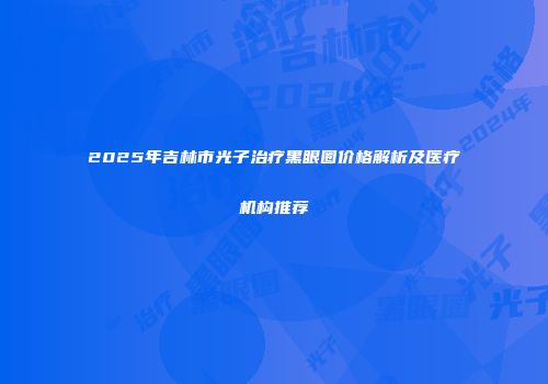2025年吉林市光子治疗黑眼圈价格解析及医疗机构推荐