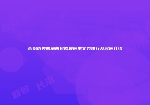 长治市内眼角回包修复医生实力排行及名医介绍