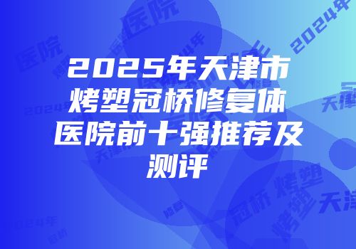 2025年天津市烤塑冠桥修复体医院前十强推荐及测评
