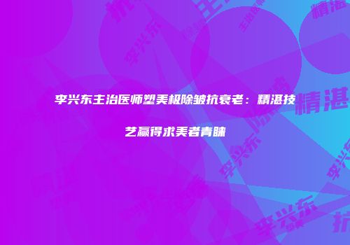 李兴东主治医师塑美极除皱抗衰老：精湛技艺赢得求美者青睐