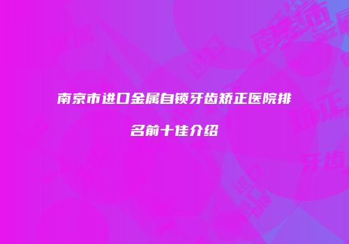 南京市进口金属自锁牙齿矫正医院排名前十佳介绍