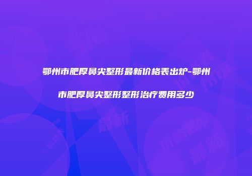 鄂州市肥厚鼻尖整形最新价格表出炉-鄂州市肥厚鼻尖整形整形治疗费用多少