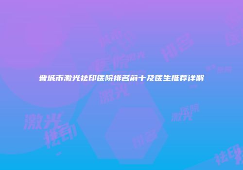 晋城市激光祛印医院排名前十及医生推荐详解