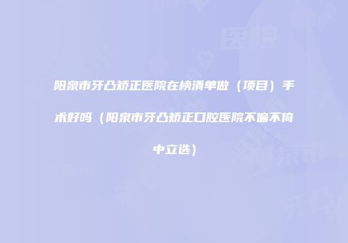 阳泉市牙凸矫正医院在榜清单做（项目）手术好吗（阳泉市牙凸矫正口腔医院不偏不倚中立选）