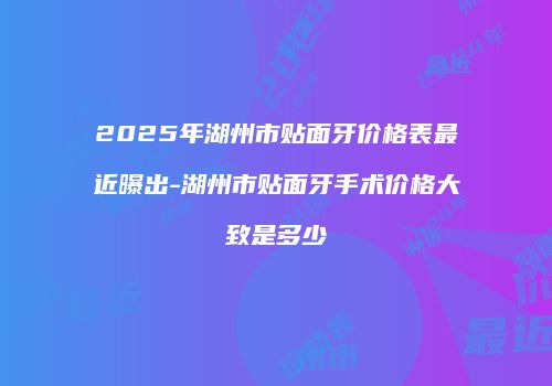 2025年湖州市贴面牙价格表最近曝出-湖州市贴面牙手术价格大致是多少