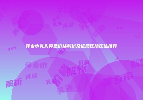 萍乡市乳头再造价格解析及优质医院医生推荐
