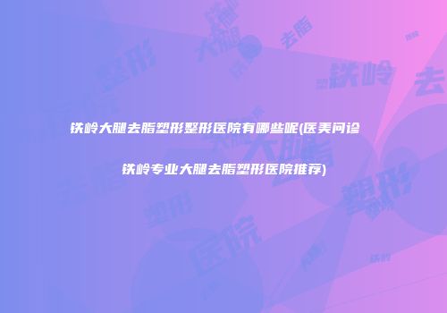 铁岭大腿去脂塑形整形医院有哪些呢(医美问诊  铁岭专业大腿去脂塑形医院推荐)