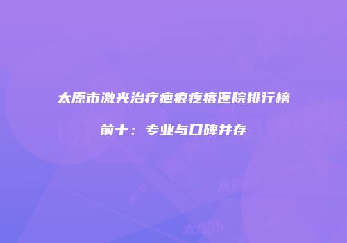 太原市激光治疗疤痕疙瘩医院排行榜前十：专业与口碑并存