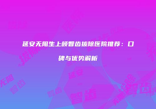 延安无阻生上颌智齿拔除医院推荐：口碑与优势解析
