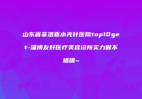 山东省菲洛嘉水光针医院top10get-淄博友好医疗美容诊所实力很不错哦~