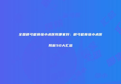 全国颧弓截骨缩小术医院哪家好：颧弓截骨缩小术医院前50大汇总