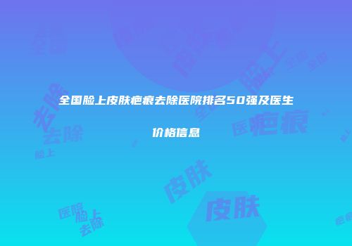 全国脸上皮肤疤痕去除医院排名50强及医生价格信息