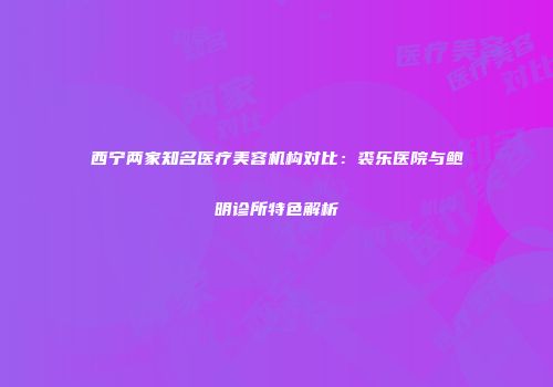 西宁两家知名医疗美容机构对比：裘乐医院与鲍明诊所特色解析
