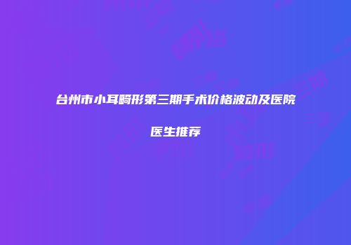 台州市小耳畸形第三期手术价格波动及医院医生推荐