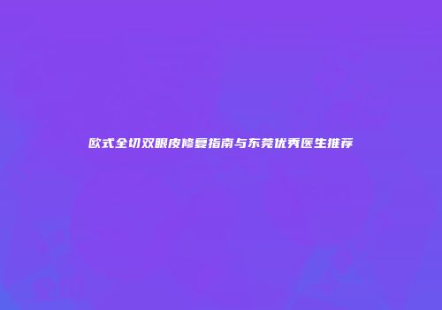欧式全切双眼皮修复指南与东莞优秀医生推荐