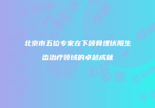 北京市五位专家在下颌骨埋伏阻生齿治疗领域的卓越成就