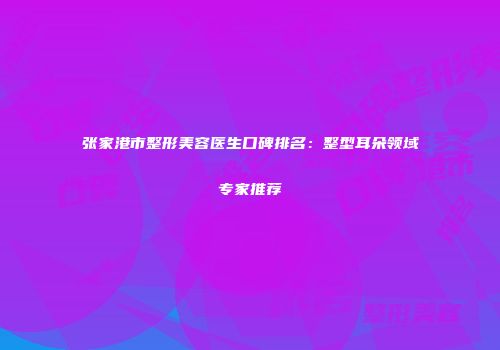 张家港市整形美容医生口碑排名：整型耳朵领域专家推荐