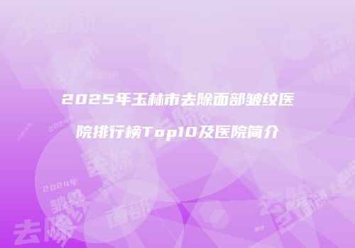 2025年玉林市去除面部皱纹医院排行榜Top10及医院简介