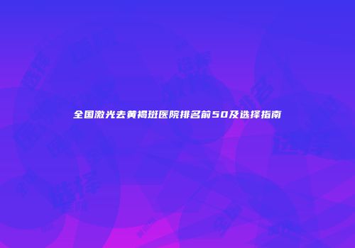 全国激光去黄褐斑医院排名前50及选择指南