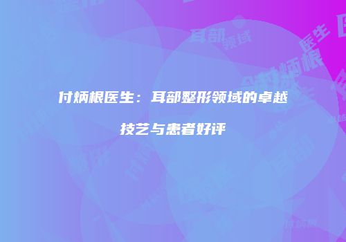 付炳根医生：耳部整形领域的卓越技艺与患者好评
