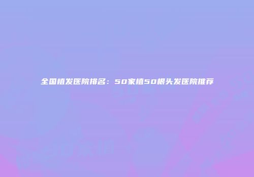 全国植发医院排名：50家植50根头发医院推荐