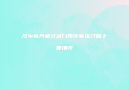 汉中钛合金牙冠口腔医生排名前十佳推荐