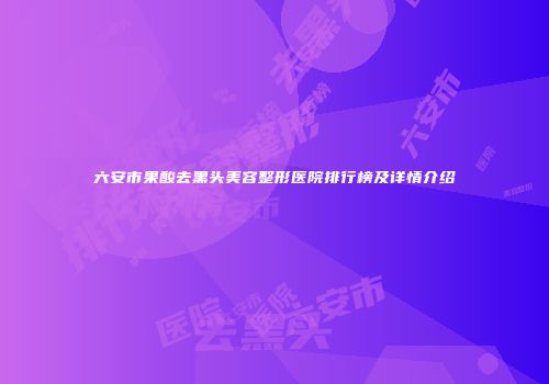 六安市果酸去黑头美容整形医院排行榜及详情介绍
