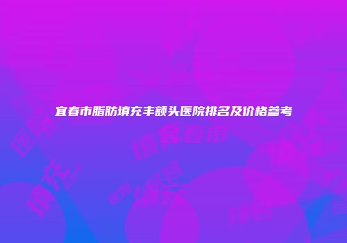 宜春市脂肪填充丰额头医院排名及价格参考