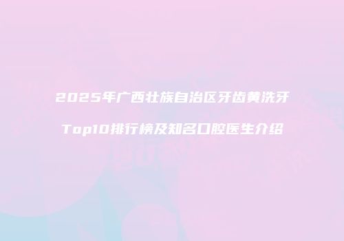 2025年广西壮族自治区牙齿黄洗牙Top10排行榜及知名口腔医生介绍
