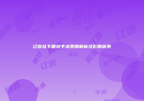 辽源祛下眼袋手术费用解析及影响因素
