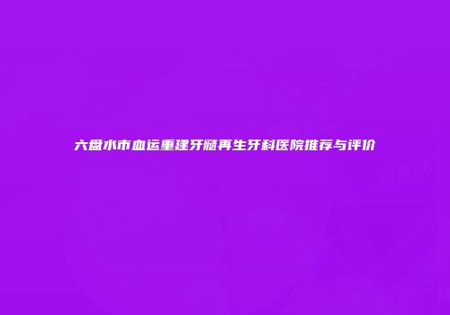 六盘水市血运重建牙髓再生牙科医院推荐与评价