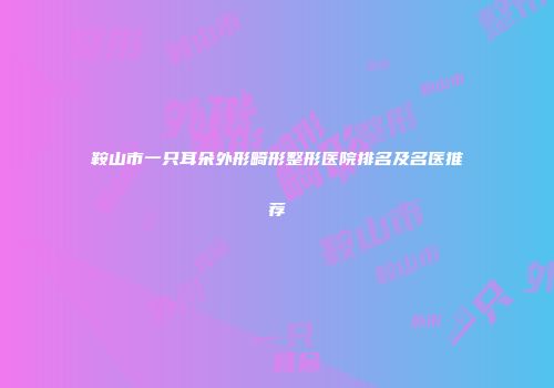 鞍山市一只耳朵外形畸形整形医院排名及名医推荐