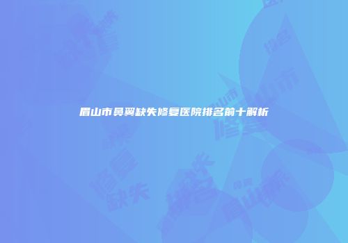眉山市鼻翼缺失修复医院排名前十解析
