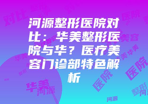 河源整形医院对比：华美整形医院与华？医疗美容门诊部特色解析