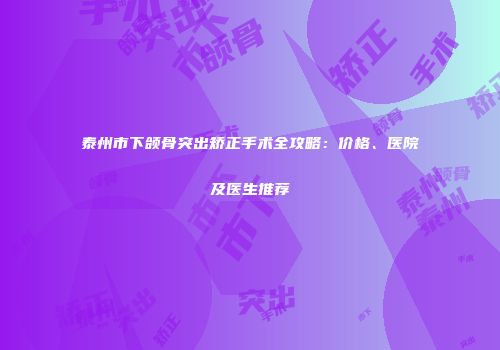 泰州市下颌骨突出矫正手术全攻略：价格、医院及医生推荐