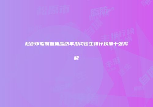 松原市脂肪自体脂肪丰泪沟医生排行榜前十强揭晓