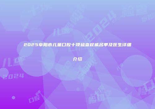 2025阜阳市儿童口腔十项检查权威名单及医生详细介绍