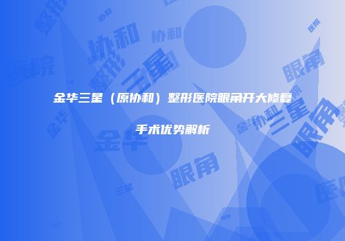 金华三星（原协和）整形医院眼角开大修复手术优势解析