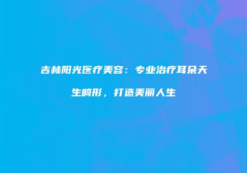 吉林阳光医疗美容：专业治疗耳朵天生畸形，打造美丽人生