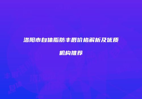 洛阳市自体脂肪丰唇价格解析及优质机构推荐