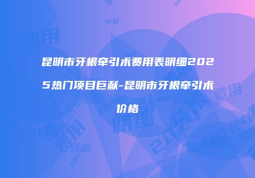 昆明市牙根牵引术费用表明细2025热门项目巨献-昆明市牙根牵引术价格