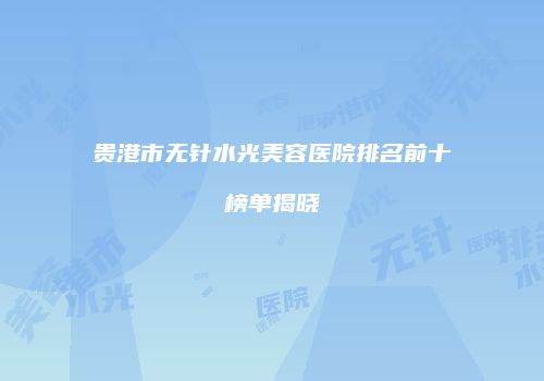 贵港市无针水光美容医院排名前十榜单揭晓