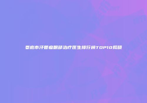 娄底市汗管瘤眼部治疗医生排行榜TOP10揭晓