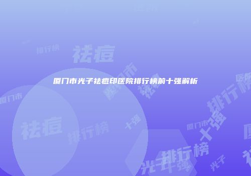 厦门市光子祛痘印医院排行榜前十强解析