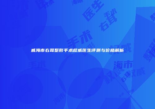 威海市右耳整形手术权威医生评测与价格解析