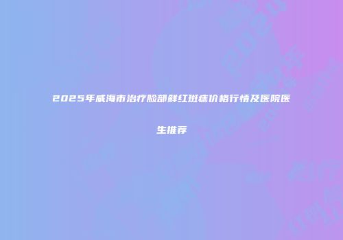 2025年威海市治疗脸部鲜红斑痣价格行情及医院医生推荐
