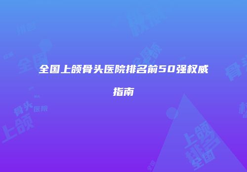 全国上颌骨头医院排名前50强权威指南